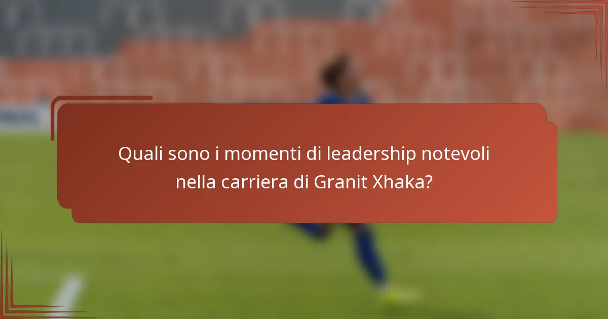 Quali sono i momenti di leadership notevoli nella carriera di Granit Xhaka?