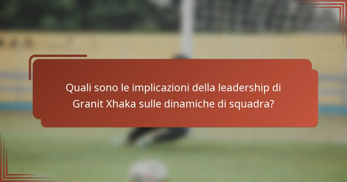 Quali sono le implicazioni della leadership di Granit Xhaka sulle dinamiche di squadra?